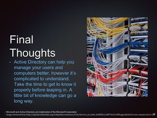 Final
Thoughts
• Active Directory can help you
manage your users and
computers better, however it’s
complicated to understand.
Take the time to get to know it
properly before leaping in. A
little bit of knowledge can go a
long way.
• Microsoft and Active Directory are trademarks of the Microsoft Corporation
 Image retrieved from http://upload.wikimedia.org/wikipedia/commons/9/9e/Servers_at_LAAS_%28FDLS_2007%29_0389.jpg labeled fornon commercial re-use
 