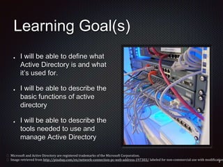 Learning Goal(s)
I will be able to define what
Active Directory is and what
it’s used for.
I will be able to describe the
basic functions of active
directory
I will be able to describe the
tools needed to use and
manage Active Directory
 Microsoft and Active Directory are registered trademarks of the Microsoft Corporation.
 Image retrieved from http://pixabay.com/en/network-connection-pc-web-address-197303/ labeled for non-commercial use with modification
 