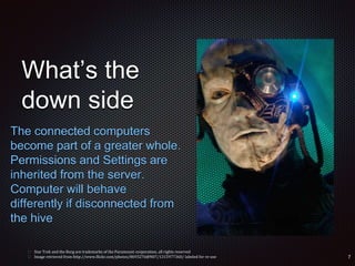 What’s the
down side
The connected computers
become part of a greater whole.
Permissions and Settings are
inherited from the server.
Computer will behave
differently if disconnected from
the hive
 Star Trek and the Borg are trademarks of the Paramount corporation, all rights reserved
 Image retrieved from http://www.flickr.com/photos/8693276@N07/1315977360/ labeled for re-use
 