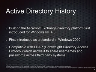 Active Directory History
Built on the Microsoft Exchange directory platform first
introduced for Windows NT 4.0
First introduced as a standard in Windows 2000
Compatible with LDAP (Lightweight Directory Access
Protocol) which allows it to share usernames and
passwords across third party systems.
 Microsoft and Active Directory are trademarks of the Microsoft Corporation
 Windows 2000, Windows NT 4.0 and Microsoft Exchange are copyright terms - copyright held by the Microsoft Corporation
 Zacker, C. (2009). Planning Active Directory Enviornments . Microsoft Certified IT Professional - Windows Server 2008 Administrator (). Hoboken, NJ: Microsoft Press.
 