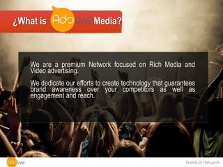 ¿What is                   Media?



    We are a premium Network focused on Rich Media and
    Video advertising.
    We dedicate our efforts to create technology that guarantees
    brand awareness over your competitors as well as
    engagement and reach.
 