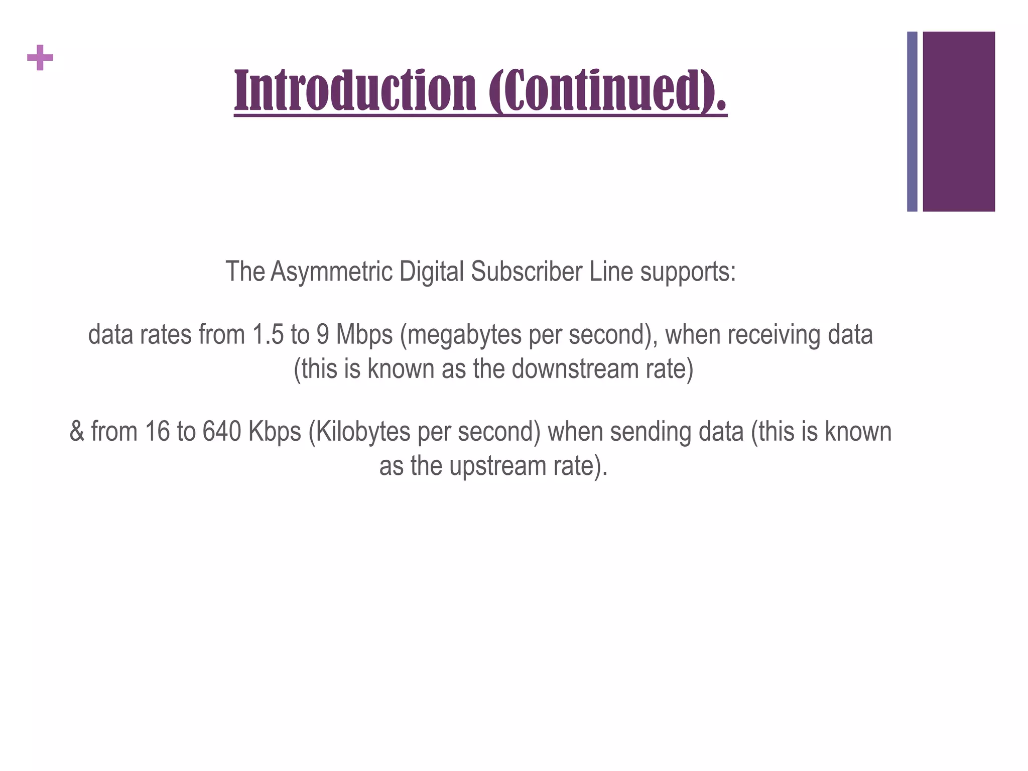 Introduction (Continued).The Asymmetric Digital Subscriber Line supports:data rates from 1.5 to 9 Mbps (megabytes per second), when receiving data (this is known as the downstream rate)& from 16 to 640 Kbps (Kilobytes per second) when sending data (this is known as the upstream rate).