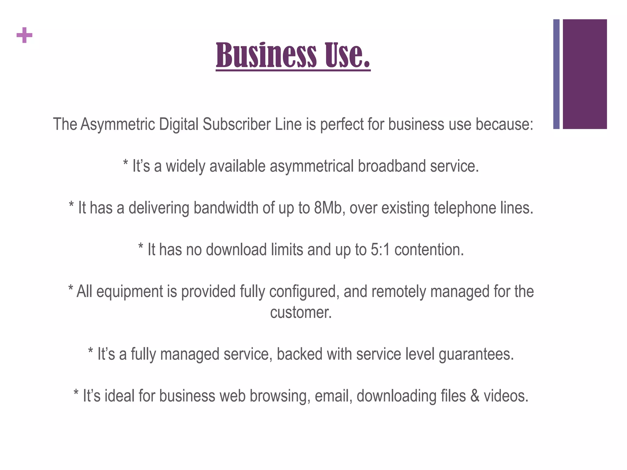 Business Use.The Asymmetric Digital Subscriber Line is perfect for business use because:* It’s a widely available asymmetrical broadband service.* It has a delivering bandwidth of up to 8Mb, over existing telephone lines.* It has no download limits and up to 5:1 contention.* All equipment is provided fully configured, and remotely managed for the customer.* It’s a fully managed service, backed with service level guarantees.* It’s ideal for business web browsing, email, downloading files & videos.