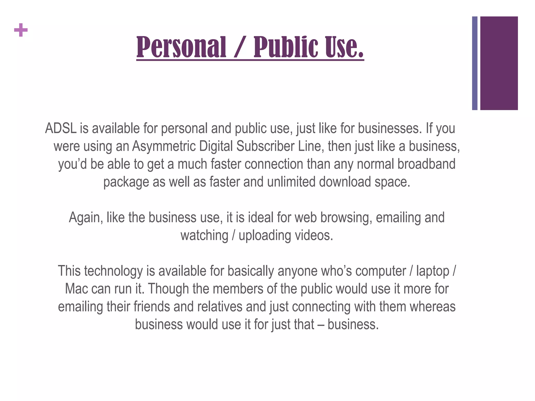 Personal / Public Use.ADSL is available for personal and public use, just like for businesses. If you were using an Asymmetric Digital Subscriber Line, then just like a business, you’d be able to get a much faster connection than any normal broadband package as well as faster and unlimited download space.Again, like the business use, it is ideal for web browsing, emailing and watching / uploading videos.This technology is available for basically anyone who’s computer / laptop / Mac can run it. Though the members of the public would use it more for emailing their friends and relatives and just connecting with them whereas business would use it for just that – business.