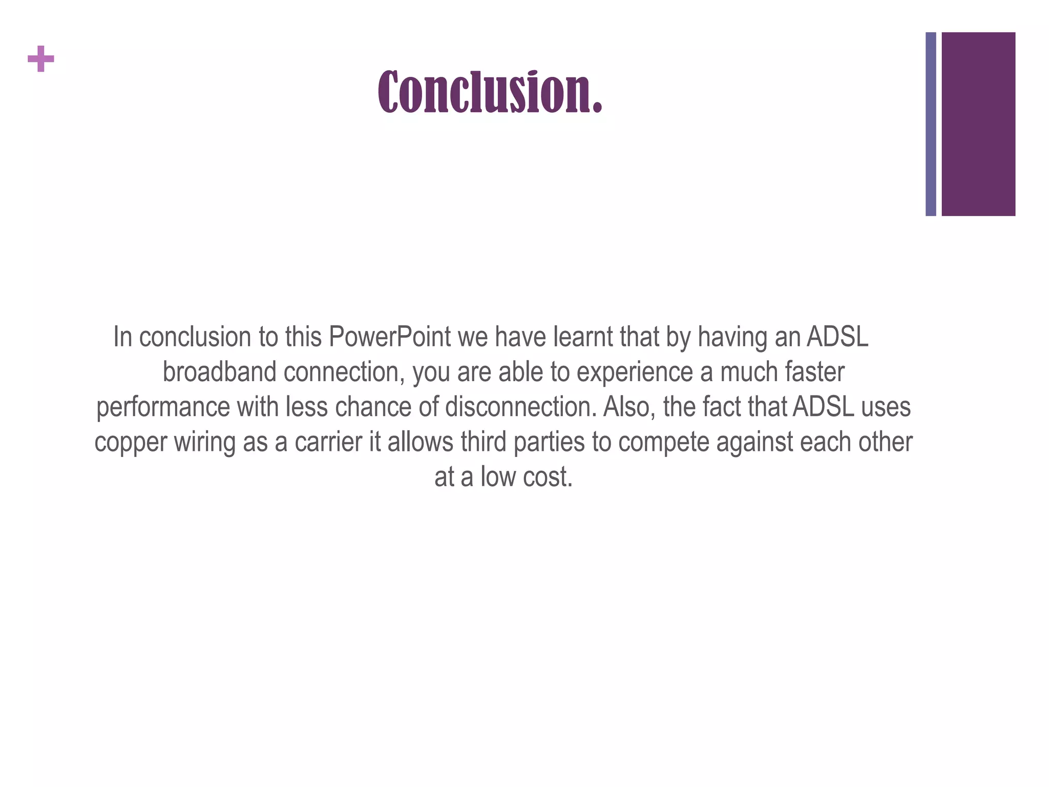 Conclusion.In conclusion to this PowerPoint we have learnt that by having an ADSL broadband connection, you are able to experience a much faster performance with less chance of disconnection. Also, the fact that ADSL uses copper wiring as a carrier it allows third parties to compete against each other at a low cost.