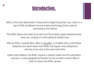 Introduction.ADSL is the short abbreviation of Asymmetric Digital Subscriber Line, which is a type of DSL broadband communications technology that is used for connecting to the internet.The ADSL allows more data to be sent over the existing copper telephone lines when you compare it to the traditional modem lines.With an ADSL a special filter, called a microfilter, is installed onto a subscribers telephone line which allows both ADSL and regular voice (telephone) services to be used at the exact same time.Unlike most modems, the ADSL requires a special modem and its subscribers must be in a close geographical location to the provider’s central office in order to receive the ADSL service.