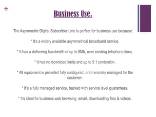 Business Use.The Asymmetric Digital Subscriber Line is perfect for business use because:* It’s a widely available asymmetrical broadband service.* It has a delivering bandwidth of up to 8Mb, over existing telephone lines.* It has no download limits and up to 5:1 contention.* All equipment is provided fully configured, and remotely managed for the customer.* It’s a fully managed service, backed with service level guarantees.* It’s ideal for business web browsing, email, downloading files & videos.