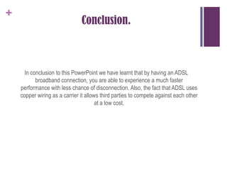 Conclusion.In conclusion to this PowerPoint we have learnt that by having an ADSL broadband connection, you are able to experience a much faster performance with less chance of disconnection. Also, the fact that ADSL uses copper wiring as a carrier it allows third parties to compete against each other at a low cost.