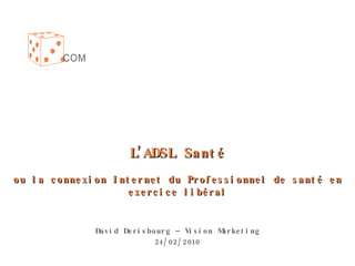L’ADSL Santé ou la connexion Internet du Professionnel de santé en exercice libéral David Derisbourg – Vision Marketing 24/02/2010 