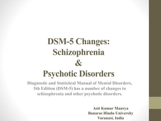DSM-5 Changes:
Schizophrenia
&
Psychotic Disorders
Diagnostic and Statistical Manual of Mental Disorders,
5th Edition (DSM-5) has a number of changes to
schizophrenia and other psychotic disorders.
Asit Kumar Maurya
Banaras Hindu University
Varanasi, India
 