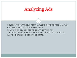 Analyzing Ads I will be introducing about different 4 ads I choose from the magazine.  Many ads have different style of attraction. There are 4 main point that is love, power, fun, freedom.     