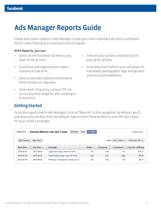 1© 2013 Facebook, Inc. All rights reserved. Product speciﬁcations subject to change without notice.
Create and export reports in Ads Manager to see your most important ad metrics and learn
what’s really helping you reach your business goals.
With Reports, you can:
Getting Started
To try the reports tool in Ads Manager, click on “Reports” in the navigation. By default, you’ll
automatically see data from the default report called “General Metrics over the last 7 days”
for your active campaigns.
Ads Manager Reports Guide
• Select all the Facebook ad metrics you
want to see at once
• Customize and organize your report
columns in real-time
• Save customized reports and schedule
them so they run regularly
• View reach, frequency, unique CTR, etc.
across any date range for ads, campaigns,
or accounts
• View all your actions and what you’re
paying for actions
• View placement (where your ad shows on
Facebook), demographic (age and gender)
and country breakdowns
 