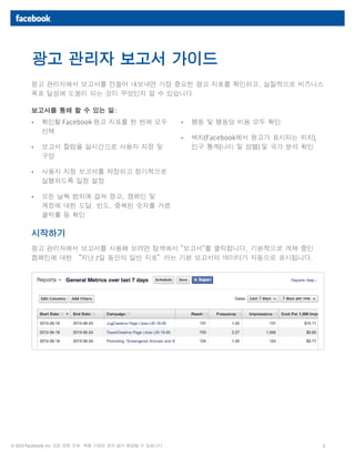 1© 2013 Facebook, Inc. 모든 권한 보유. 제품 사양은 공지 없이 변경될 수 있습니다.
광고 관리자에서 보고서를 만들어 내보내면 가장 중요한 광고 지표를 확인하고, 실질적으로 비즈니스
목표 달성에 도움이 되는 것이 무엇인지 알 수 있습니다.
보고서를 통해 할 수 있는 일:
시작하기
광고 관리자에서 보고서를 사용해 보려면 탐색에서 "보고서"를 클릭합니다. 기본적으로 게재 중인
캠페인에 대한 “지난 7일 동안의 일반 지표”라는 기본 보고서의 데이터가 자동으로 표시됩니다.
광고 관리자 보고서 가이드
•	 확인할 Facebook 광고 지표를 한 번에 모두
선택
•	 보고서 칼럼을 실시간으로 사용자 지정 및
구성
•	 사용자 지정 보고서를 저장하고 정기적으로
실행하도록 일정 설정
•	 모든 날짜 범위에 걸쳐 광고, 캠페인 및
계정에 대한 도달, 빈도, 중복된 숫자를 거른
클릭률 등 확인
•	 행동 및 행동당 비용 모두 확인
•	 배치(Facebook에서 광고가 표시되는 위치),
인구 통계(나이 및 성별) 및 국가 분석 확인
 