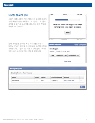 7© 2013 Facebook, Inc. 모든 권한 보유. 제품 사양은 공지 없이 변경될 수 있습니다.
대규모 보고서 관리
사용자 지정 사항이 즉시 적용되지 않으면 보고서
보기 중간에 상태 표시줄이 나타납니다. 이 상태
표시줄을 숨기고 보고서를 로드하는 동안 작업을
계속할 수 있습니다.
상태 표시줄을 숨기면 최근 보고서를 보거나
내보낼 준비가 되었을 때 브라우저 오른쪽 하단에
표시됩니다. “정기 및 최근 보고서 관리”에서도
모든 최근 보고서에 액세스할 수 있습니다.
 