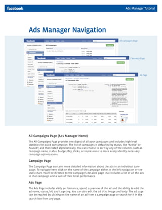 Ads Manager Navigation
All Campaigns Page (Ads Manager Home)
The All Campaigns Page provides one digest of all your campaigns and includes high-level
statistics for quick consumption. The list of campaigns is defaulted by status, like “Active” or
Paused”, and then listed alphabetically. You can choose to sort by any of the columns such as
campaign name, status, budget/day, clicks, or impressions to more easily identify necessary
campaign optimizations.
Campaign Page
The Campaign Page contains more detailed information about the ads in an individual cam-
paign. To navigate here, click on the name of the campaign either in the left navigation or the
stats chart. You’ll be directed to the campaign’s detailed page that includes a list of all the ads
in that campaign and a sum of their total performance.
Ads Page
The Ads Page includes daily performance, spend, a preview of the ad and the ability to edit the
ad name, status, bid and targeting. You can also edit the ad title, image and body. The ad page
can be reached by clicking on the name of an ad from a campaign page or search for it in the
search box from any page.
Ad Page
Campaign Page
All Campaigns Page
Ads Manager Tutorial
 
