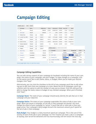 Ads Manager Tutorial
Campaign Editing
Campaign Editing Capabilities
You can edit various aspects of your campaign on Facebook including the name of your cam-
paign, the status of your campaign, and your budget. To make changes to a campaign, click
on the option you’d like to edit (name, status, or budget). When you’ve made your desired
changes, click “Save”.
Alternatively, you can click the checkbox to the left of any campaign you’d like to edit allow-
ing you to edit more than one campaign at a time. Above the list of campaigns, you’ll see
a button with the option to edit the number of rows you’ve chosen. Click this and you’ll be
able to change the name, status or budget of any checked campaign. When you’re finished,
click “Save”.
Campaign Name: The name of your campaign should easily identify the ads that are in that
campaign and your objective.
Campaign Status: The status of your campaign supersedes the status of ads in your cam-
paign. When you pause a campaign, all the ads in that campaign are paused. You must
change the status of your campaign to “active” if you’d like one or more ads in that cam-
paign active. Your campaign’s daily budget dictacts the maximum amount you’ll spend for
the set of ads in that campaign.
Daily Budget: Your budget is a daily maximum spend per campaign. This is the sum of the
activity of each of the ads in your campaign. So if for instance you have 5 ads in a campaign
at $50/day, each ad will be delivered until $10 maximum/day and will restart the next day.
Home page (tight view on real-time stats)
 