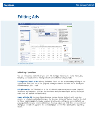 Ads Manager Tutorial
Editing Ads
Ad Editing Capabilities
You can edit various elements of your ad in Ads Manager including the name, status, bid,
targeting and creative inline making it much quicker to fine tune your ads.
Editing Name, Status or Bid: Editing ad names, status and bid is achieved by clicking on the
appropriate blue “Edit” link in the gray box above your daily stats. Once you’ve made your
desired changes, click “Save”.
Edit Ad Creative: You’ll be directed to the ad creation page where your creative, targeting,
scheduling and payments fields are pre-populated with your existing ad settings. Edits you
make here will replace your existing ad.
Create a Similar Ad: You may choose to clone your ad altering it slightly with targeting,
creative or scheduling edits by clicking on the “Create a Similar Ad” button. You’ll be directed
to the ad creation page where your creative, targeting, scheduling and payments fields are
pre-populated with your existing ad settings. You may adjust any field. Once you submit your
changes, a new ad will appear in the same campaign and will have a status that is pending
review.
Ad Page (editing ad CPC bid)
 