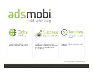 Access more than 20BN ad requests             In addition to traditional buys, take                            Target your audience to the exact need of
globally in more than 190 countries.          advantage of our CPD (cost per download)                         your brand.
                                              and CPR (cost per ranking) offering!
                                              (e.g. for iPhone).




                                                                                                                   www.adsmobi.com contact@adsmobi.com


                                       Copyright © 2011 adsmobi Inc. • www.adsmobi.com • All Rights Reserved
 