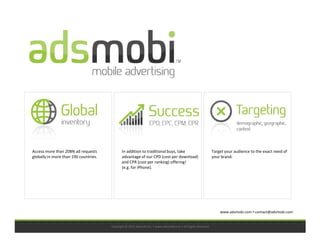 Access more than 20BN ad requests             In addition to traditional buys, take                            Target your audience to the exact need of
globally in more than 190 countries.          advantage of our CPD (cost per download)                         your brand.
                                              and CPR (cost per ranking) offering!
                                              (e.g. for iPhone).




                                                                                                                   www.adsmobi.com ▪ contact@adsmobi.com


                                       Copyright © 2011 adsmobi Inc. • www.adsmobi.com • All Rights Reserved
 