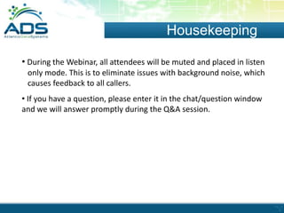 Housekeeping
• During the Webinar, all attendees will be muted and placed in listen
only mode. This is to eliminate issues with background noise, which
causes feedback to all callers.

• If you have a question, please enter it in the chat/question window
and we will answer promptly during the Q&A session.

 