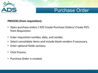 Purchase Order
PROCESS (from requisition):
• Open purchase orders / P/O Create Purchase Orders/ Create PO’s
from Requisition.
• Enter requisition number, date, and vendor.
• Select consolidate items and include blank vendors if necessary.
• Enter optional fields sections.
• Click Process.
• Purchase Order is created.

 