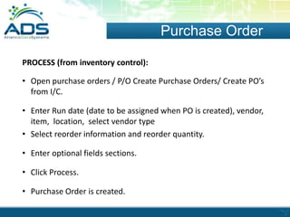 Purchase Order
PROCESS (from inventory control):
• Open purchase orders / P/O Create Purchase Orders/ Create PO’s
from I/C.
• Enter Run date (date to be assigned when PO is created), vendor,
item, location, select vendor type
• Select reorder information and reorder quantity.
• Enter optional fields sections.
• Click Process.
• Purchase Order is created.

 