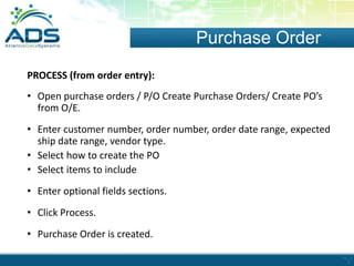 Purchase Order
PROCESS (from order entry):
• Open purchase orders / P/O Create Purchase Orders/ Create PO’s
from O/E.
• Enter customer number, order number, order date range, expected
ship date range, vendor type.
• Select how to create the PO
• Select items to include
• Enter optional fields sections.
• Click Process.
• Purchase Order is created.

 