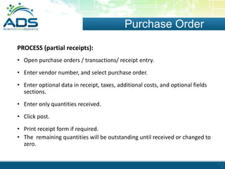 Purchase Order
PROCESS (partial receipts):
• Open purchase orders / transactions/ receipt entry.
• Enter vendor number, and select purchase order.
• Enter optional data in receipt, taxes, additional costs, and optional fields
sections.
• Enter only quantities received.
• Click post.
• Print receipt form if required.
• The remaining quantities will be outstanding until received or changed to
zero.

 