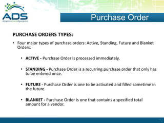 Purchase Order
PURCHASE ORDERS TYPES:
• Four major types of purchase orders: Active, Standing, Future and Blanket
Orders.
• ACTIVE - Purchase Order is processed immediately.
• STANDING - Purchase Order is a recurring purchase order that only has
to be entered once.
• FUTURE - Purchase Order is one to be activated and filled sometime in
the future.

• BLANKET - Purchase Order is one that contains a specified total
amount for a vendor.

 