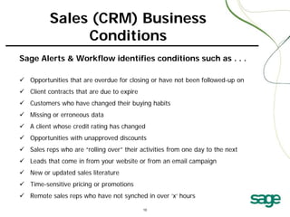 Sales (CRM) Business
Conditions
Sage Alerts & Workflow identifies conditions such as . . .
 Opportunities that are overdue for closing or have not been followed-up on
 Client contracts that are due to expire
 Customers who have changed their buying habits
 Missing or erroneous data
 A client whose credit rating has changed
 Opportunities with unapproved discounts
 Sales reps who are “rolling over” their activities from one day to the next
 Leads that come in from your website or from an email campaign
 New or updated sales literature
 Time-sensitive pricing or promotions
 Remote sales reps who have not synched in over ‘x’ hours

 