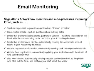 Email Monitoring
Sage Alerts & Workflow monitors and auto-processes incoming
Email, such as . . .
 Email messages sent to generic account such as “finance” or “sales”
 Order-related emails – such as questions about delivery dates
 Emails that are from existing clients, partners or vendors – matching the sender of the
Email with the corresponding contact record in your Accounting database
 Emails that are from new clients – automatically creating the appropriate account
record in your Accounting databases
 Website requests for information, automatically sending back the requested materials
 Website form registrations, automatically updating your applications with the details of
who signed up for what
 Web form content, automatically sending a receipt confirmation back to the person
who filled out the form, and notifying your staff about that visitor

 