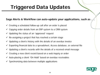 Triggered Data Updates
Sage Alerts & Workflow can auto-update your applications, such as . . .
 Creating a scheduled follow-up call after an order is placed
 Copying order details from an ERP system to a CRM system
 Updating the status of an “approved” request
 Re-assigning a project that has reached a certain stage
 Updating a client’s history with the details of an overdue invoice
 Exporting financial data to a spreadsheet, Access database, or external file
 Updating a client’s records with the details of a received email message
 Creating a new client record based on a web inquiry or order
 Auto-placing a client “On Hold” based on overdue receivables
 Synchronizing data between multiple applications

22

 