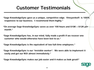 Customer Testimonials
“Sage KnowledgeSync gave us a unique, competitive edge. Vineyardsoft is 100%
responsive to our business. I recommend them highly.”
“On average Sage KnowledgeSync saves us over 100 hours and $10K – $12K per
month.”
“Sage KnowledgeSync has, in our mind, fully made a profit if we recover one
customer who would otherwise have been lost to us.”
“Sage KnowledgeSync is the equivalent of two full-time employees.”
“Sage KnowledgeSync is our “invisible worker”. We were able to implement it
easily and get our ROI almost immediately.”
“Sage KnowledgeSync makes our job easier and it makes us look great!”

23

 