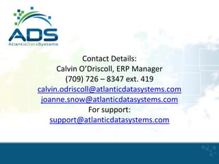 Contact Details:
Calvin O’Driscoll, ERP Manager
(709) 726 – 8347 ext. 419
calvin.odriscoll@atlanticdatasystems.com
joanne.snow@atlanticdatasystems.com
For support:
support@atlanticdatasystems.com

24

 