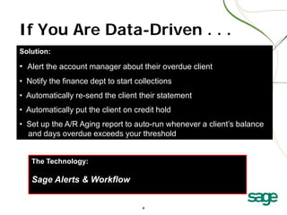If You Are Data-Driven . . .
Solution:

• Alert the account manager about their overdue client
• Notify the finance dept to start collections
• Automatically re-send the client their statement
• Automatically put the client on credit hold
• Set up the A/R Aging report to auto-run whenever a client’s balance
and days overdue exceeds your threshold
The Technology:

Sage Alerts & Workflow
4

 