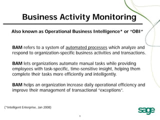 Business Activity Monitoring
Also known as Operational Business Intelligence* or “OBI”
BAM refers to a system of automated processes which analyze and
respond to organization-specific business activities and transactions.
BAM lets organizations automate manual tasks while providing
employees with task-specific, time-sensitive insight, helping them
complete their tasks more efficiently and intelligently.
BAM helps an organization increase daily operational efficiency and
improve their management of transactional “exceptions”.

(*Intelligent Enterprise, Jan 2008)

 