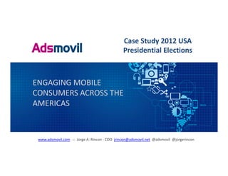 Case Study 2012 USA 
                                                Presidential Elections



ENGAGING MOBILE 
CONSUMERS ACROSS THE 
AMERICAS



 www.adsmovil.com ::  Jorge A. Rincon ‐ COO  jrincon@adsmovil.net @adsmovil @jorgerincon
 