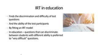 IRT in education
• Finds the discrimination and difficulty of test
questions
• And the ability of the test participants
• By fitting an IRT model
• In education – questions that can discriminate
between students with different ability is preferred
to “very difficult” questions.
10
 