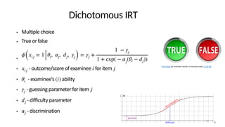 Dichotomous IRT
● Multiple choice
● True or false
●
● - outcome/score of examinee for item
● - examinee’s ability
● - guessing parameter for item
● - difficulty parameter
● - discrimination
𝜙
(
𝑥
𝑖
𝑗
= 1
𝜃
𝑖
,
𝛼
𝑗
,
𝑑
𝑗
,
𝛾
𝑗
) =
𝛾
𝑗
+
1 −
𝛾
𝑗
1 + exp( −
𝛼
𝑗
(
𝜃
𝑖
−
𝑑
𝑗
))
𝑥
𝑖
𝑗
𝑖𝑗𝜃
𝑖
(
𝑖
)
𝛾
𝑗
𝑗𝑑
𝑗
𝛼
𝑗
This Photo by Unknown Author is licensed under CC BY-NC
14
 