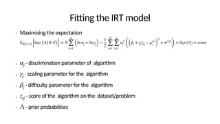Fitting the IRT model
• Maximising the expectation
• - discrimination parameter of algorithm
• - scaling parameter for the algorithm
• - difficulty parameter for the algorithm
• - score of the algorithm on the dataset/problem
• - prior probabilities
Eθ|Λ(t),Z [ln p (Λ|θ, Z)] = N
n
∑
j=1
(ln αj + ln γj) −
1
2
N
∑
i=1
n
∑
j=1
α2
j ((βj + γjzij − μ(t)
i )
2
+ σ(t)2
)
+ ln p (Λ) + const
αj
γj
βj
zij
Λ
 