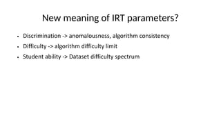 New meaning of IRT parameters?
● Discrimination -> anomalousness, algorithm consistency
● Difficulty -> algorithm difficulty limit
● Student ability -> Dataset difficulty spectrum
 
