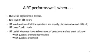 AIRT performs well, when . . .
• The set of algorithms is diverse.
• Ties back to IRT basics
• IRT in education – If all the questions are equally discriminative and difficult,
IRT doesn’t add much
• IRT useful when we have a diverse set of questions and we want to know
• Whichquestionsaremorediscriminative
• Whichquestionsaredifficult
29
 