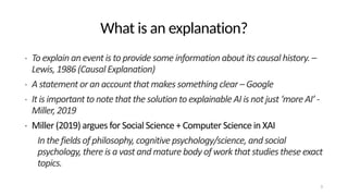 What is an explanation?
• To explain an event is to provide some information about its causal history. –
Lewis, 1986 (Causal Explanation)
• A statement or an account that makes something clear – Google
• It is important to note that the solution to explainable AI is not just ‘more AI’ -
Miller, 2019
• Miller (2019) argues for Social Science + Computer Science in XAI
In the fields of philosophy, cognitive psychology/science, and social
psychology, there is a vast and mature body of work that studies these exact
topics.
3
 