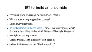 IRT to build an ensemble
● Previous work was using performance - marks
● What about using original responses?
● Like survey questions
● Rosenberg's Self-Esteem Scale - I feel I am a person of worth
(Strongly agree/Agree/Neutral/Disagree/Strongly disagree)
● No right or wrong answer
● Latent trait gives the person’s self esteem
● Latent trait uncovers the “hidden quality”
 