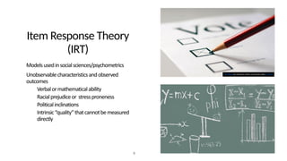 Item Response Theory
(IRT)
• Modelsusedinsocialsciences/psychometrics
• Unobservablecharacteristicsandobserved
outcomes
• Verbalormathematicalability
• Racialprejudiceor stressproneness
• Politicalinclinations
• Intrinsic“quality”thatcannotbemeasured
directly
9
This Photo by Unknown Author is licensed under CC BY-SA
 