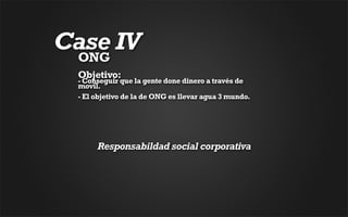 Case IV
 ONG
 Objetivo: 
 - Conseguir que la gente done dinero a través de
 movil. 
 - El objetivo de la de ONG es llevar agua 3 mundo.




      Responsabildad social corporativa
 