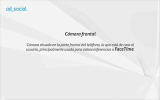 Cámara frontal

Cámara situada en la parte frontal del teléfono, la que está de cara al
usuario, principalmente usada para videoconferencias o FaceTime.
 