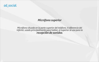 Micrófono superior

 Micrófono situada en la parte superior del teléfono. A diferencia del
inferior, usado principalmente para hablar, el superior se usa para la
                      recepción de sonidos.
 