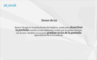 Sensor de luz

Sensor situado en la parte frontal del teléfono, usado para desactivar
 la pantalla cuando se está hablando y evitar que se pulsen botones
  con la cara. También se usa para graduar la luz de la pantalla
                     dependiendo de la luz externa.
 