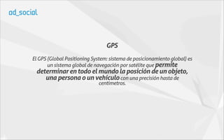 GPS
El GPS (Global Positioning System: sistema de posicionamiento global) es
       un sistema global de navegación por satélite que permite
 determinar en todo el mundo la posición de un objeto,
    una persona o un vehículo con una precisión hasta de
                             centímetros.
 